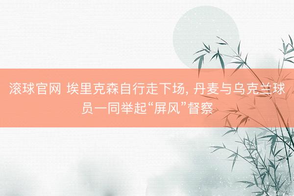 滚球官网 埃里克森自行走下场， 丹麦与乌克兰球员一同举起“屏风”督察
