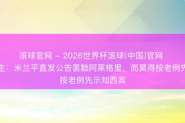 滚球官网 - 2026世界杯滚球(中国)官网 牙东说念主：米兰平直发公告罢黜阿莱格里，而莫得按老例先示知西宾
