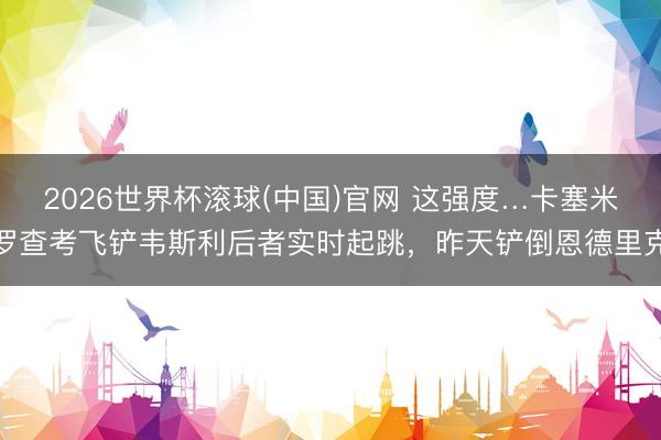 2026世界杯滚球(中国)官网 这强度…卡塞米罗查考飞铲韦斯利后者实时起跳，昨天铲倒恩德里克