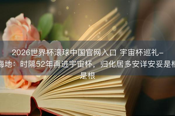 2026世界杯滚球中国官网入口 宇宙杯巡礼-海地：时隔52年再进宇宙杯，归化居多安详安妥是根