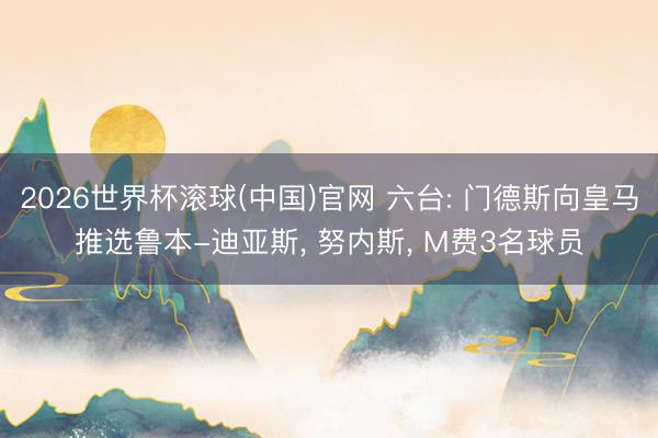 2026世界杯滚球(中国)官网 六台: 门德斯向皇马推选鲁本-迪亚斯， 努内斯， M费3名球员