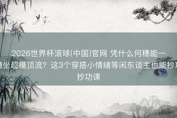 2026世界杯滚球(中国)官网 凭什么何穗能一直稳坐超模顶流?这3个穿搭小情绪等闲东谈主也能抄功课