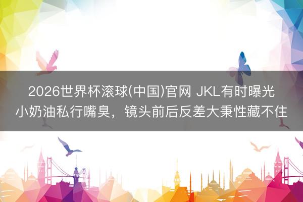 2026世界杯滚球(中国)官网 JKL有时曝光小奶油私行嘴臭，镜头前后反差大秉性藏不住