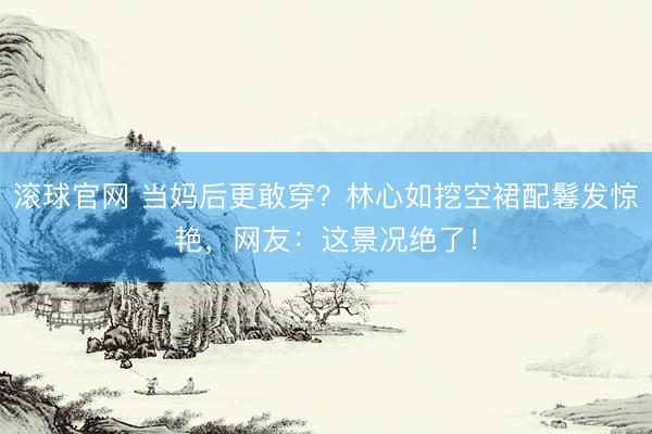 滚球官网 当妈后更敢穿？林心如挖空裙配鬈发惊艳，网友：这景况绝了！