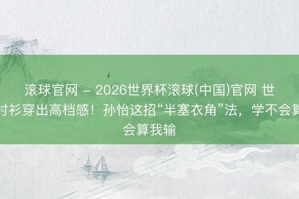 滚球官网 - 2026世界杯滚球(中国)官网 世俗白衬衫穿出高档感！孙怡这招“半塞衣角”法，学不会算我输