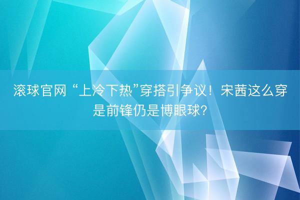 滚球官网 “上冷下热”穿搭引争议！宋茜这么穿是前锋仍是博眼球？