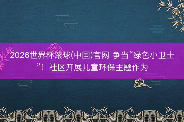 2026世界杯滚球(中国)官网 争当“绿色小卫士”！社区开展儿童环保主题作为