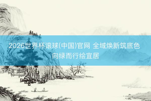 2026世界杯滚球(中国)官网 全域焕新筑底色 向绿而行绘宜居