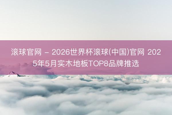 滚球官网 - 2026世界杯滚球(中国)官网 2025年5月实木地板TOP8品牌推选