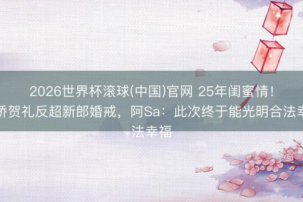 2026世界杯滚球(中国)官网 25年闺蜜情！阿娇贺礼反超新郎婚戒，阿Sa：此次终于能光明合法幸福