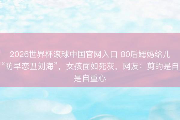 2026世界杯滚球中国官网入口 80后姆妈给儿子剪“防早恋丑刘海”，女孩面如死灰，网友：剪的是自重心