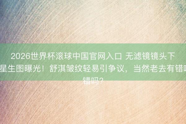 2026世界杯滚球中国官网入口 无滤镜镜头下明星生图曝光！舒淇皱纹轻易引争议，当然老去有错吗？