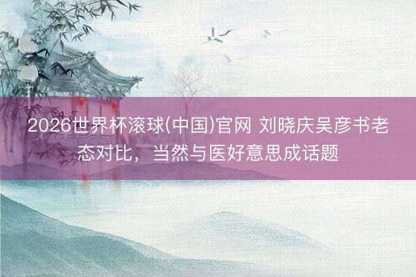 2026世界杯滚球(中国)官网 刘晓庆吴彦书老态对比，当然与医好意思成话题