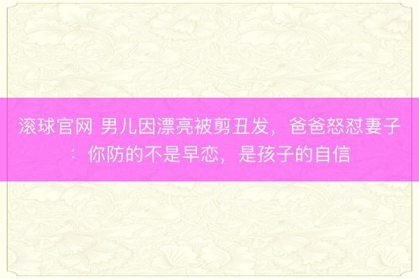 滚球官网 男儿因漂亮被剪丑发,爸爸怒怼妻子:你防的不是早恋,是孩子的自信