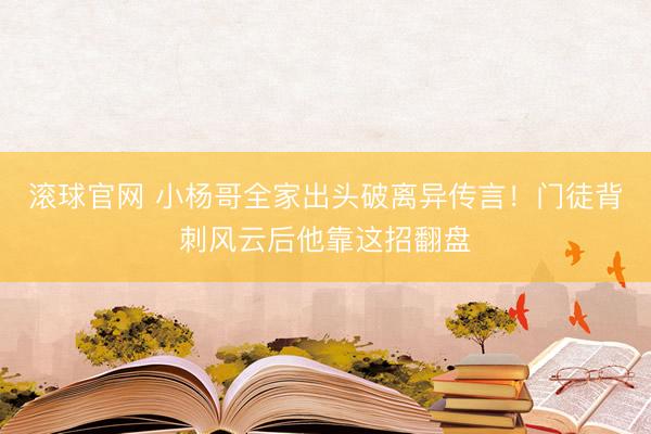 滚球官网 小杨哥全家出头破离异传言!门徒背刺风云后他靠这招翻盘