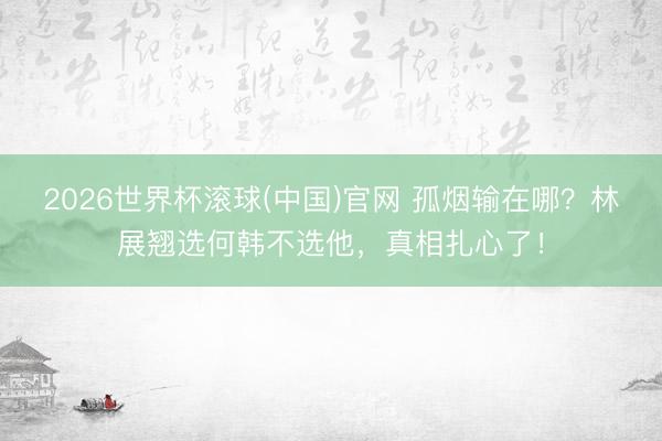 2026世界杯滚球(中国)官网 孤烟输在哪？林展翘选何韩不选他，真相扎心了！