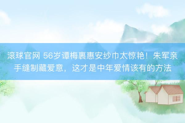 滚球官网 56岁谭梅裹惠安纱巾太惊艳！朱军亲手缝制藏爱意，这才是中年爱情该有的方法