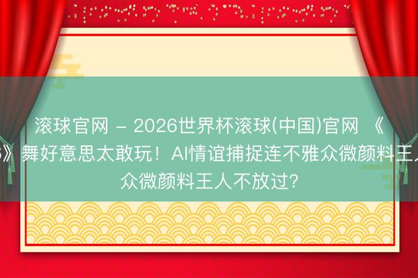 滚球官网 - 2026世界杯滚球(中国)官网 《歌手2026》舞好意思太敢玩！AI情谊捕捉连不雅众微颜料王人不放过？