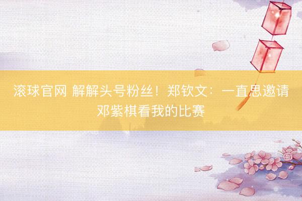 滚球官网 解解头号粉丝！郑钦文：一直思邀请邓紫棋看我的比赛