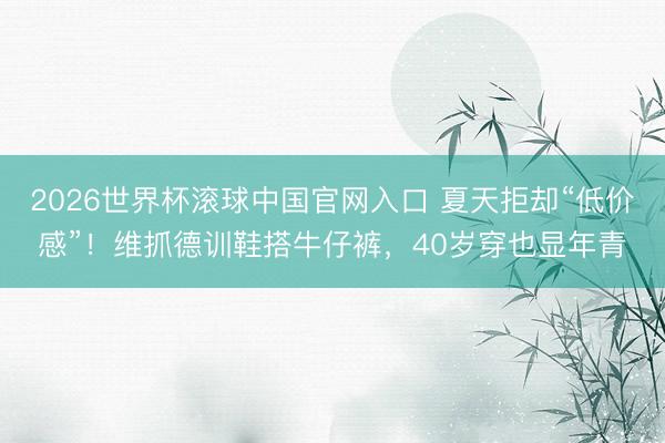 2026世界杯滚球中国官网入口 夏天拒却“低价感”！维抓德训鞋搭牛仔裤，40岁穿也显年青