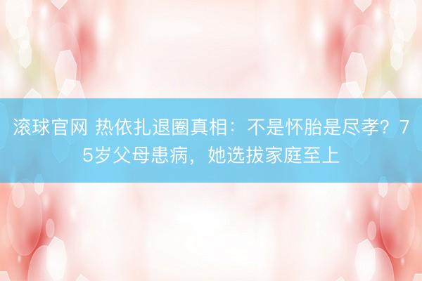 滚球官网 热依扎退圈真相:不是怀胎是尽孝?75岁父母患病,她选拔家庭至上