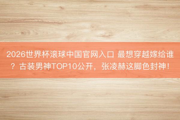 2026世界杯滚球中国官网入口 最想穿越嫁给谁？古装男神TOP10公开，张凌赫这脚色封神！