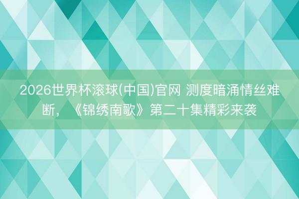 2026世界杯滚球(中国)官网 测度暗涌情丝难断，《锦绣南歌》第二十集精彩来袭