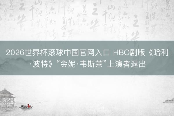 2026世界杯滚球中国官网入口 HBO剧版《哈利·波特》“金妮·韦斯莱”上演者退出