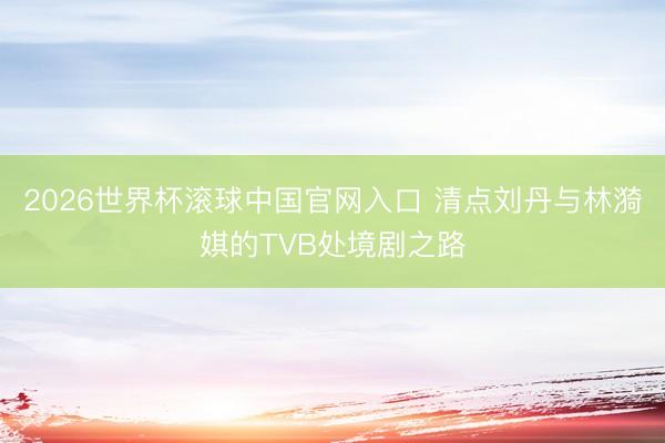 2026世界杯滚球中国官网入口 清点刘丹与林漪娸的TVB处境剧之路