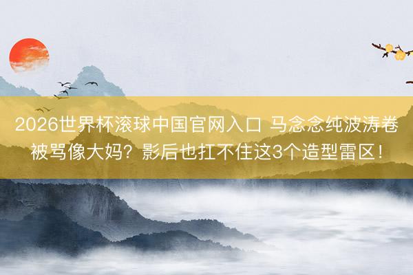 2026世界杯滚球中国官网入口 马念念纯波涛卷被骂像大妈？影后也扛不住这3个造型雷区！