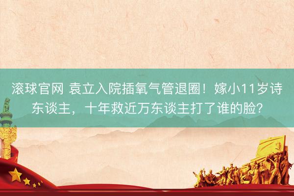 滚球官网 袁立入院插氧气管退圈！嫁小11岁诗东谈主，十年救近万东谈主打了谁的脸？