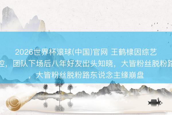 2026世界杯滚球(中国)官网 王鹤棣因综艺玩笑奖项式样失控,团队下场后八年好友出头知晓,大皆粉丝脱粉路东说念主缘崩盘