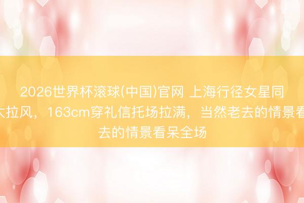 2026世界杯滚球(中国)官网 上海行径女星同框C位太拉风,163cm穿礼信托场拉满,当然老去的情景看呆全场