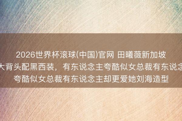 2026世界杯滚球(中国)官网 田曦薇新加坡行径作风大变，露额大背头配黑西装，有东说念主夸酷似女总裁有东说念主却更爱她刘海造型