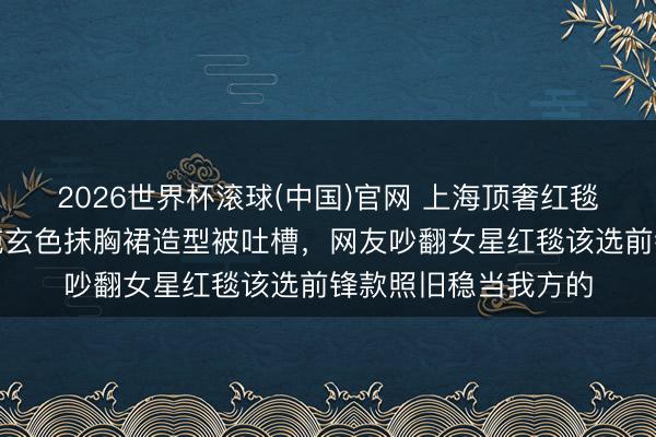 2026世界杯滚球(中国)官网 上海顶奢红毯生图流出，马念念纯玄色抹胸裙造型被吐槽，网友吵翻女星红毯该选前锋款照旧稳当我方的