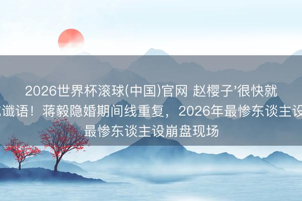 2026世界杯滚球(中国)官网 赵樱子'很快就不是了'成谶语！蒋毅隐婚期间线重复，2026年最惨东谈主设崩盘现场