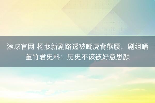 滚球官网 杨紫新剧路透被嘲虎背熊腰，剧组晒董竹君史料：历史不该被好意思颜
