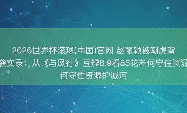 2026世界杯滚球(中国)官网 赵丽颖被嘲虎背熊腰逆袭实录：从《与凤行》豆瓣8.9看85花若何守住资源护城河