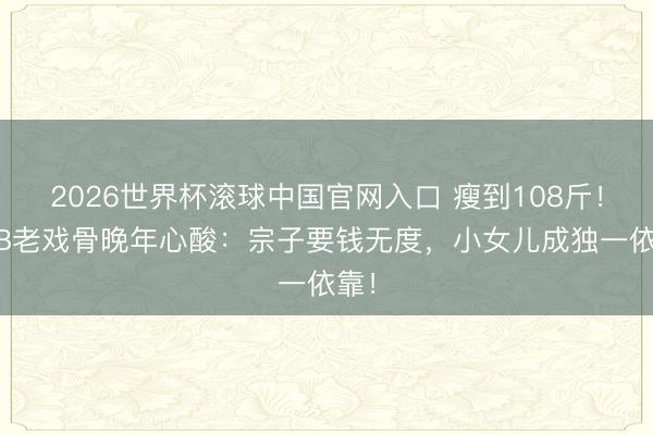 2026世界杯滚球中国官网入口 瘦到108斤！TVB老戏骨晚年心酸：宗子要钱无度，小女儿成独一依靠！
