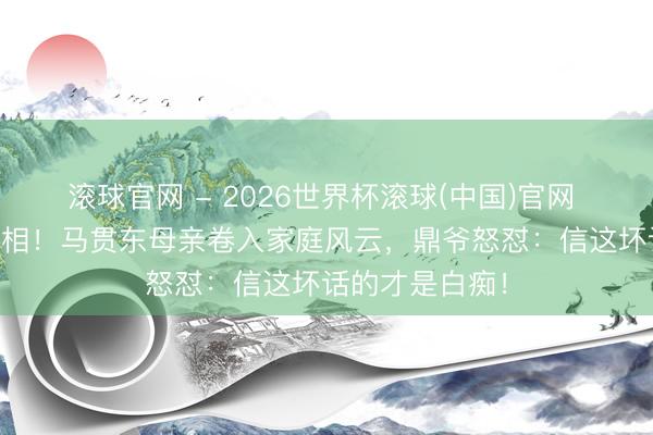 滚球官网 - 2026世界杯滚球(中国)官网 75万离婚费真相！马贯东母亲卷入家庭风云，鼎爷怒怼：信这坏话的才是白痴！