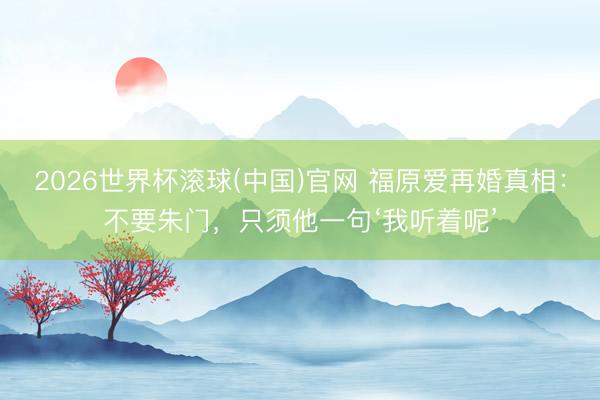 2026世界杯滚球(中国)官网 福原爱再婚真相：不要朱门，只须他一句‘我听着呢’