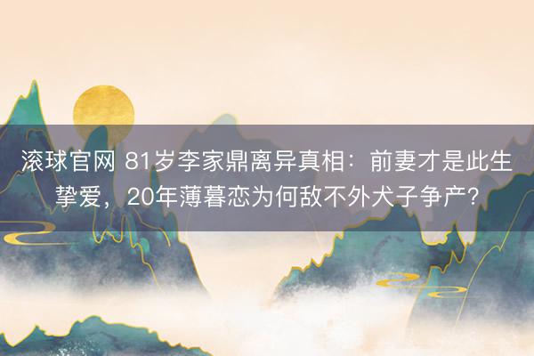 滚球官网 81岁李家鼎离异真相：前妻才是此生挚爱，20年薄暮恋为何敌不外犬子争产？