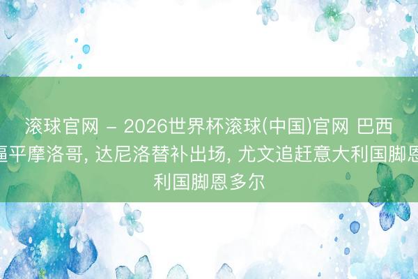 滚球官网 - 2026世界杯滚球(中国)官网 巴西1-1逼平摩洛哥， 达尼洛替补出场， 尤文追赶意大利国脚恩多尔