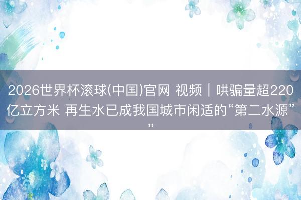 2026世界杯滚球(中国)官网 视频｜哄骗量超220亿立方米 再生水已成我国城市闲适的“第二水源”