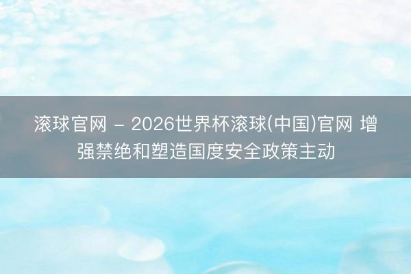 滚球官网 - 2026世界杯滚球(中国)官网 增强禁绝和塑造国度安全政策主动