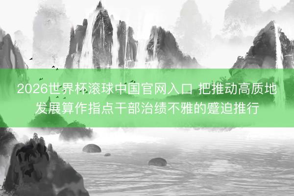 2026世界杯滚球中国官网入口 把推动高质地发展算作指点干部治绩不雅的蹙迫推行