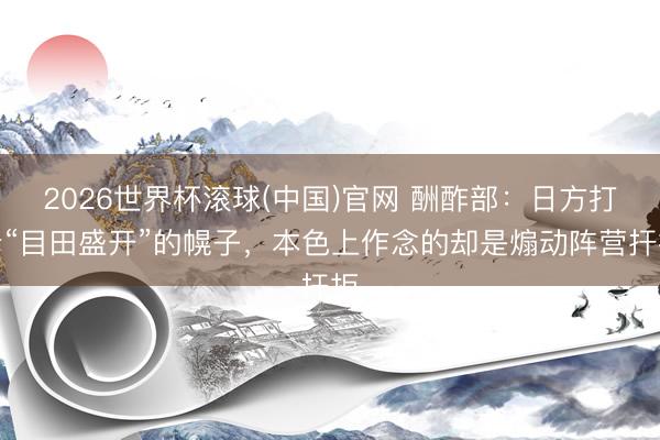 2026世界杯滚球(中国)官网 酬酢部：日方打着“目田盛开”的幌子，本色上作念的却是煽动阵营扞拒