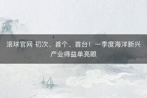滚球官网 初次、首个、首台！一季度海洋新兴产业得益单亮眼