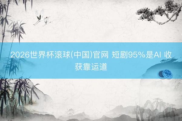 2026世界杯滚球(中国)官网 短剧95%是AI 收获靠运道