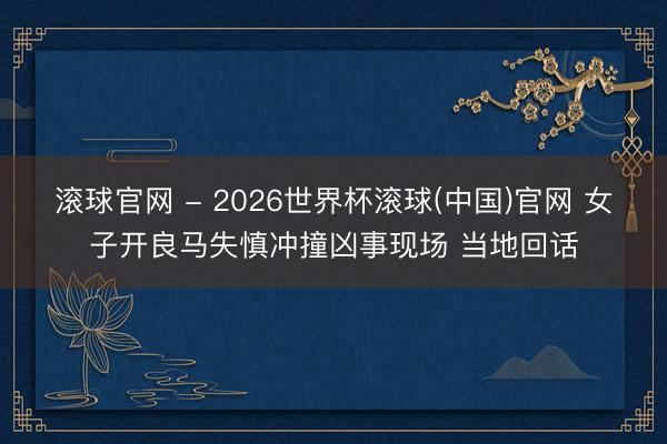 滚球官网 - 2026世界杯滚球(中国)官网 女子开良马失慎冲撞凶事现场 当地回话